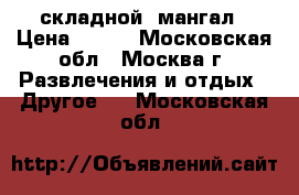  складной  мангал › Цена ­ 500 - Московская обл., Москва г. Развлечения и отдых » Другое   . Московская обл.